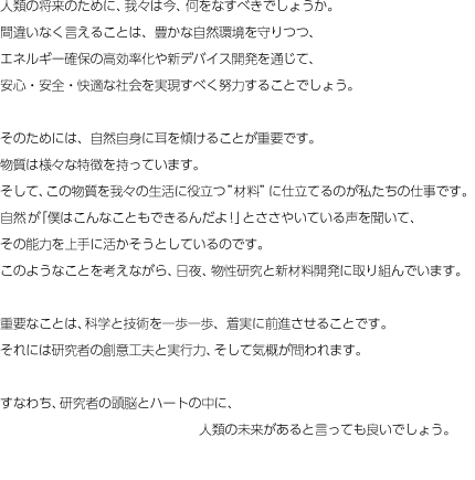 人類の将来のために、我々は今、何をなすべきでしょうか。
間違いなく言えることは、豊かな自然環境を守りつつ、
エネルギー確保の高効率化や新デバイス開発を通じて、
安心・安全・快適な社会を実現すべく努力することでしょう。
そのためには、自然自身に耳を傾けることが重要です。
物質は様々な特徴を持っています。
そして、この物質を我々の生活に役立つ材料に仕立てるのが
私たちの仕事です。
自然が「僕はこんなこともできるんだよ!」とささやいている声を聞いて、
その能力を上手に活かそうとしているのです。
このようなことを考えながら、日夜、物性研究と
新材料開発に取り組んでいます。
重要なことは、科学と技術を一歩一歩、着実に前進させることです。
それには研究者の創意工夫と実行力、そして気概が問われます。
すなわち、研究者の頭脳とハートの中に、
                       人類の未来があると言っても良いでしょう。 