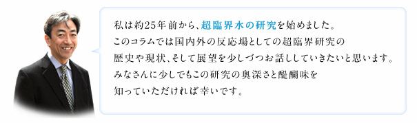 私は約25年前から、超臨界水の研究を始めました。このコラムでは国内外の反応場としての超臨界研究の歴史や現状、そして展望を少しづつお話ししていきたいと思います。みなさんに少しでもこの研究の奥深さと醍醐味を知っていただければ幸いです