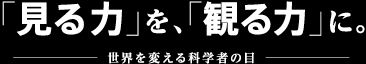 「見る力」を、「観る力」に。世界を変える科学者の目